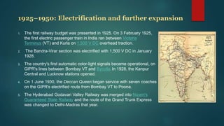 1925–1950: Electrification and further expansion
1. The first railway budget was presented in 1925. On 3 February 1925,
the first electric passenger train in India ran between Victoria
Terminus (VT) and Kurla on 1,500 V DC overhead traction.
2. The Bandra-Virar section was electrified with 1,500 V DC in January
1928.
3. The country's first automatic color-light signals became operational, on
GIPR's lines between Bombay VT and Byculla. In 1928, the Kanpur
Central and Lucknow stations opened.
4. On 1 June 1930, the Deccan Queen began service with seven coaches
on the GIPR's electrified route from Bombay VT to Poona.
5. The Hyderabad Godavari Valley Railway was merged into Nizam's
Guaranteed State Railway and the route of the Grand Trunk Express
was changed to Delhi-Madras that year.
 