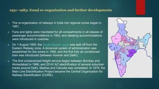 1951–1983: Zonal re-organization and further developments
1. The re-organization of railways in India into regional zones began in
1951.
2. Fans and lights were mandated for all compartments in all classes of
passenger accommodations in 1952, and sleeping accommodations
were introduced in coaches.
3. On 1 August 1955, the South-Eastern zone was split off from the
Eastern Railway zone. A divisional system of administration was
established for the zones in 1956, and the first fully air-conditioned
train was introduced (between Howrah and Delhi).
4. The first containerized freight service began between Bombay and
Ahmedabad in 1966, and 25 kV AC electrification of several suburban
tracks around Delhi, Madras and Calcutta was completed. In 1979, the
Main Line Electrification Project became the Central Organization for
Railway Electrification (CORE).
 