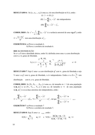 RESULTADO 6 : Se [z1, z2,..., zn] é uma a.a. de uma distribuição N( 0,1), então :
                                  (i) z ~ N (0, 1 n )
                                                                        n
                                                       (II) z e        ∑ (z
                                                                       i =1
                                                                                  i   − z ) 2 são independentes
                                                                 n
                                                       (III)   ∑ (z
                                                                i =1
                                                                            i   − z ) 2 ~ x n −1
                                                                                            2




                                           1 n
COROLÁRIO : Se s 2 =                          ∑ ( xi − x) 2 é a variância amostral de uma N(µ,σ2), então
                                         n − 1 i =1
      (n − 1) s 2
 U=               tem uma distribuição χ n −1 .
                                         2

         σ 2



EXERCÍCIO 6: a) Prove o resultado 6.
            b) Prove o corolário do resultado 6.

DEF. 8: DISTRIBUIÇÃO ℑ
Se a v.a X tem a densidade abaixo, então X é definida como uma v.a com distribuição ℑ
com ν1 e ν2 graus de liberdade.
                                   υ + υ2 
                                  Γ 1                 υ1

                                    2   υ1                x (υ1 − 2 ) 2
                                                           2

                      fX ( x ) =                                            x>0
                                   υ1   υ 2   υ 2  [1 + (υ1 )x ]υ1 +υ 2
                                 Γ Γ                       υ2
                                                                            2
                                  2  2 

RESULTADO 7: Seja U uma v.a com distribuição χ2 com ν1 graus de liberdade e seja
                                                                                                                             U
                                                                                                                                 υ1
V uma v.a χ2 com ν2 graus de liberdade, v.a’s independentes. Então a v.a X =                                                          tem
                                                                                                                             V
                                                                                                                                 υ2

distribuição ℑ com ν1 e ν2 graus de liberdade.

COROLÁRIO: Se [X1, X2, ... ,Xm+1] é uma a.a. de tamanho m + 1 de uma população
N( µ x , σ x ) e se [Y1, Y2,..., Yn+1] é uma a.a. de tamanho n +1 de uma população
           2


N( µ y , σ y
              2
                  ) e se as duas amostras são independentes, então :

       m +1                                 n +1                                               n

      ∑ (x        i   − x) 2                ∑(y    i   − y) 2                                 ∑ (x   i   − x) 2 / m
 U=    i =1
                               ~ χ2m, V =   i =1
                                                                 ~ χ n , tal que
                                                                     2                        i =1
                                                                                                                      ~ ℑm, n.
                  σ   2
                                                   σ   2                                        n

                                                                                              ∑(y
                                                                                              i =1
                                                                                                     i   − y) / n
                                                                                                              2



EXERCÍCIO 7: a) Prove o resultado 7
            b) Prove o corolário do resultado 7.

RESULTADO 8: Seja X uma v.a ℑ υ1 ,υ 2 , então :
                                 υ2                                                 2υ 2 (υ1 + υ 2 − 2)
                                                                                        2
                      E(X) =                υ 2 >2         e V(X) =                                               υ2 > 4
                                υ2 − 2                                             υ1 (υ 2 − 2) 2 (υ 2 − 4)


10
 