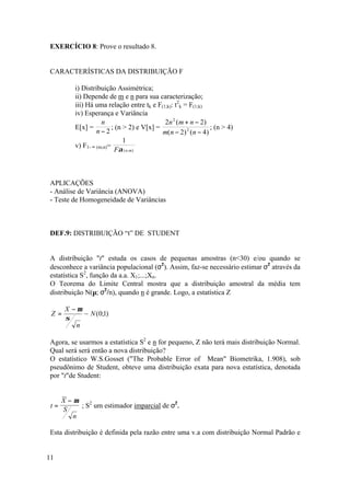 EXERCÍCIO 8: Prove o resultado 8.


CARACTERÍSTICAS DA DISTRIBUIÇÃO F

          i) Distribuição Assimétrica;
          ii) Depende de m e n para sua caracterização;
          iii) Há uma relação entre tk e F(1;k): t2k = F(1;k)
          iv) Esperança e Variância
                     n                       2n 2 ( m + n − 2)
          E[x] =          ; (n > 2) e V[x] =                    ; (n > 4)
                   n−2                       m(n − 2) 2 (n − 4)
                               1
          v) F1- ∞ (m;n)=
                           Fα ( n ;m)



APLICAÇÕES
- Análise de Variância (ANOVA)
- Teste de Homogeneidade de Variâncias



DEF.9: DISTRIBUIÇÃO “t” DE STUDENT


A distribuição "t" estuda os casos de pequenas amostras (n<30) e/ou quando se
desconhece a variância populacional (σ2). Assim, faz-se necessário estimar σ2 através da
estatística S2, função da a.a. X1;...;Xn.
O Teorema do Limite Central mostra que a distribuição amostral da média tem
distribuição N(µ; σ2/n), quando n é grande. Logo, a estatística Z

       X −µ
 Z=         ~ N (0;1)
       σ
          n

Agora, se usarmos a estatística S2 e n for pequeno, Z não terá mais distribuição Normal.
Qual será será então a nova distribuição?
O estatístico W.S.Gosset ("The Probable Error of Mean" Biometrika, 1.908), sob
pseudônimo de Student, obteve uma distribuição exata para nova estatística, denotada
por "t"de Student:


      X−µ
 t=       ; S2 um estimador imparcial de σ2.
      S
        n

Esta distribuição é definida pela razão entre uma v.a com distribuição Normal Padrão e


11
 