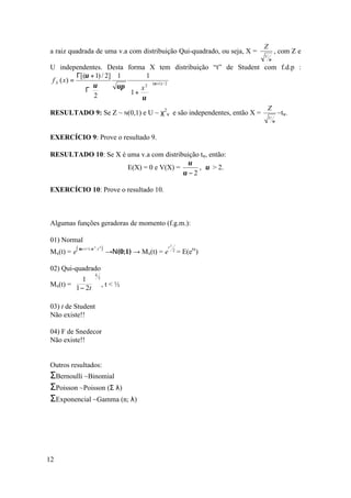 Z
a raiz quadrada de uma v.a com distribuição Qui-quadrado, ou seja, X =                       , com Z e
                                                                                     U
                                                                                         υ

U independentes. Desta                   forma X tem distribuição “t” de Student com f.d.p :
           Γ[(υ + 1) / 2] 1                   1
f X ( x) =
                υ       υπ                x2 
                                                    (υ +1) / 2
              Γ                        1 + 
                2                         υ 
                                               
                                                                                     Z
RESULTADO 9: Se Z ~ N(0,1) e U ~ χ2ν e são independentes, então X =                              ~tν.
                                                                                         U
                                                                                             υ



EXERCÍCIO 9: Prove o resultado 9.

RESULTADO 10: Se X é uma v.a com distribuição tν, então:
                                          υ
                     E(X) = 0 e V(X) =       , υ > 2.
                                        υ −2

EXERCÍCIO 10: Prove o resultado 10.



Algumas funções geradoras de momento (f.g.m.):

01) Normal
         (   µ .t + ½ σ 2 .t 2 )                                 t2
                                   →Ν(0;1) → Mx(t) = e                    = E(etx)
                      .                                               2
Mx(t) = e

02) Qui-quadrado
                          k
         1 2
Mx(t) =          ,t<½
         1 − 2t 

03) t de Student
Não existe!!

04) F de Snedecor
Não existe!!


Outros resultados:
ΣBernoulli ~Binomial
ΣPoisson ~Poisson (Σ λ)
ΣExponencial ~Gamma (n; λ)




12
 