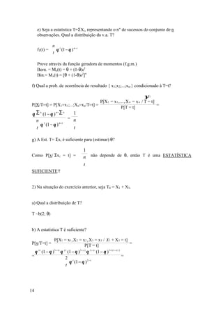 e) Seja a estatística T=ΣXi, representando o n° de sucessos do conjunto de n
     observações. Qual a distribuição da v.a. T?

             n
     fT(t) =  θ t (1 − θ ) n− t
             t 

     Prove através da função geradora de momentos (f.g.m.)
     Bern. = Mx(t) = θ + (1-θ)et
     Bin.= Mx(t) = [θ + (1-θ)et]n

f) Qual a prob. de ocorrência do resultado { x1;x2;...;xn.} condicionado à T=t?

                                                                               ∑x
                                                                               }i
                                                   P[X1 = x 1 ,..., X n = x n / T = t]
P[X/T=t] = P[X1=x1;...;Xn=xn/T=t] =                                                    =
                                                                P[T = t]
 θ ∑ xi (1 − θ ) ∑ xi
                  n−
                         1
                      = n
  n t
   θ (1 − θ ) n−t      
  t                   t 

g) A Est. T= Σxi é suficiente para (estimar) θ?

                                      1
Como P[x/ Σxi = t] =                 n não depende de θ, então T é uma ESTATÍSTICA
                                      
                                     t 
SUFICIENTE!!


2) Na situação do exercício anterior, seja T0 = X1 + X3.


a) Qual a distribuição de T?

T ~b(2; θ)


b) A estatística T é suficiente?

               P[X1 = x1 , X2 = x 2 , X3 = x 3 / X 1 + X3 = t]
P[x/T=t] =                             P[T = t]                            =
  θ x1 (1 − θ )1− x1 θ x 2 (1 − θ )1− x 2 θ t − x1 (1 − θ )1− ( t − x1 )
=                      2 t                                             =
                                          2− t
                       θ (1 − θ )
                      t 




14
 