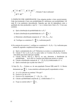 θ x 2 + t (1 − θ ) 3− ( 2 + t ) θ x 2 (1 − θ )1− x 2
 =  2                          =         2         ; Portanto T não é suficiente!
                        2−t
    θ (1 − θ )
             t
                                           
   t                                    t 

3) INSPEÇÃO POR AMOSTRAGEM: Uma máquina produz n itens sucessivamente.
Cada item produzido é bom com probabilidade θ e defeituoso com probabilidade 1-θ,
onde θ é um parâmetro desconhecido. Suponha que não há dependência entre a
qualidade dos itens produzidos e seja Xi = 1 se o i-ésimo item é bom e Xi = 0 em caso
contrário.

     a)   Qual a distribuição de probabilidade da v.a Xi ?
                                                                                    n
      b) Qual a distribuição de probabilidade da v.a T =                           ∑X
                                                                                   i =1
                                                                                          i   ?

      c) Determine a distribuição conjunta de X ’= [X1, X2,..., Xn].
                                                     n
      d) Verifique se a estatística T =           ∑Xi =1
                                                                   i   é suficiente para θ.


4) No contexto do exercício 1, verifique se a estatística S = X1.X2 + X3 é suficiente para
   estimar θ, seguindo a seqüência de itens seguinte:

     a) Qual o contradomínio da v.a S ? Relacione os eventos e o contradomínio de S.
     b) Calcule P (X1=x1,X2=x2,X3=x3) para todos os 8 termos [X1,X2,X3]. Construa
      uma tabela que mostre tudo que é pedido.
     c) Calcule P(S=0), P(S=1) e P(S=2), ou seja, determine a distribuição de
        probabilidade      de S, P(S=s). Construa uma tabela que mostre os valores.
     d) Calcule a distribuição conjunta de X ’ = [X1,X2,X3] condicionada a S = s.
     e) Qual a conclusão que se pode tirar sobre S ?

 5) Seja [X1, X2,..., Xn]uma a.a. de uma população Poisson P(θ) onde θ > 0. Mostre
                          n
     diretamente que     ∑X
                         i =1
                                i   é uma estatística suficiente para θ, respondendo os itens :

     a)   A v.a Xi é discreta ou contínua ? Por quê ?
     b)   Escreva a f.p. da v.a Xi.
     c)   Escreva a f.p. conjunta para x ’ = [X1, X2,..., Xn].
     d)   Calcule a probabilidade conjunta de X , condicionada a T = t.
                                              n
     e) O que se conclui sobre T =          ∑X
                                             i =1
                                                           i   .




15
 