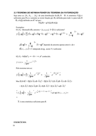 2.3 TEOREMA DE NEYMAN-FISHER OU TEOREMA DA FATORIZAÇÃO
Seja uma a.a. [X1, X2, ... ,Xn] de uma distribuição f(x;θ), θ ∈ Θ. A estatística T(X) é
suficiente para θ se e somente se existe função g(t, θ), definida para todo t e para todo θ
∈ Θ, e h(X) definida em Rn tal que :
                                P(X,θ) = g(T(X),θ).h(X)

     Exemplos:
     01) Xi ~Bernoulli (θ); amostra = [x1,x2,x3]. T=ΣX é suficiente?
                                                                                                                         ∑ xi

         ~
         ~
             ( )
     f X x,θ = ∏ f ( x1 ,θ ) = ∏ θ ( 1 − θ )
               i =1
                         n=3
                                                               xi   1− xi
                                                                            =θ   ∑ xi
                                                                                        (1 − θ )   3− ∑ xi     θ 
                                                                                                             =      
                                                                                                              1 − θ 
                                                                                                                                .( 1 − θ )
                                                                                                                                             3




                     θ 
                              ∑x           i

       g( t ; θ ) =         .( 1 − θ ) 3 depende da amostra apenas atravé s de t.
     ∴              1 − θ 
      h( x1 ;...; xn ) = 1 independe de θ , assim T é suficiente
      


     02) Xi ~N(θ;σ2), -∞ < θ < +∞, σ2 conhecido.

                           1      1 x −θ
                                 − (
     f X (x) =
                                               2
                                         )
                                e 2 σ
                         2 πσ 2




     Pelo teorema tem-se:


             ( )                       1  − ∑ ( 2σ−θ ) *
                                                                            n
                             ( X −θ )                      2                                2
                    1                             X
                        . e 2σ =             .e
                          n−
     f X x;θ = i∏                                      2
                                                         =                              2

         ~
         ~      =1 2π σ                2π σ 

     Mas Σ(X-θ)2 = Σ[(X- X )-(θ - X )]2 = Σ[(X- X )2-2(X- X )(θ - X )+(θ - X )2]=

             = Σ(X- X )2-2Σ(X- X )(θ - X )+Σ(θ - X )2= Σ(X- X )2+n(θ - X )2


                 ( )
                                       n           1
     *                   1  − 2σ 2 [ ∑ ( X − X ) 2 + n (θ − X ) 2 ] *
     = fX        x; θ =       .e                                    = g (t ; θ ). h( x1 ;...; x n ) =
             ~   ~       2πσ 
     =

     ∴ X é uma estatística suficiente para θ.




EXERCÍCIOS:
16
 