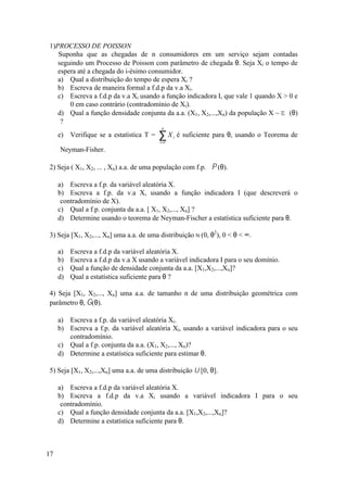 1)PROCESSO DE POISSON
   Suponha que as chegadas de n consumidores em um serviço sejam contadas
   seguindo um Processo de Poisson com parâmetro de chegada θ. Seja Xi o tempo de
   espera até a chegada do i-ésimo consumidor.
   a) Qual a distribuição do tempo de espera Xi ?
   b) Escreva de maneira formal a f.d.p da v.a Xi.
   c) Escreva a f.d.p da v.a Xi usando a função indicadora I, que vale 1 quando X > 0 e
       0 em caso contrário (contradomínio de Xi).
   d) Qual a função densidade conjunta da a.a. (X1, X2,...,Xn) da população X ~ E (θ)
    ?
                                           n
     e) Verifique se a estatística T =   ∑X
                                          i =1
                                                 i   é suficiente para θ, usando o Teorema de

     Neyman-Fisher.

2) Seja ( X1, X2, ... , Xn) a.a. de uma população com f.p. P (θ).

     a) Escreva a f.p. da variável aleatória X.
     b) Escreva a f.p. da v.a X, usando a função indicadora I (que descreverá o
      contradomínio de X).
     c) Qual a f.p. conjunta da a.a. [ X1, X2,..., Xn] ?
     d) Determine usando o teorema de Neyman-Fischer a estatística suficiente para θ.

3) Seja [X1, X2,..., Xn] uma a.a. de uma distribuição N (0, θ2), 0 < θ < ∞.

     a)   Escreva a f.d.p da variável aleatória X.
     b)   Escreva a f.d.p da v.a X usando a variável indicadora I para o seu domínio.
     c)   Qual a função de densidade conjunta da a.a. [X1,X2,...,Xn]?
     d)   Qual a estatística suficiente para θ ?

4) Seja [X1, X2,..., Xn] uma a.a. de tamanho n de uma distribuição geométrica com
parâmetro θ, G(θ).

     a) Escreva a f.p. da variável aleatória Xi.
     b) Escreva a f.p. da variável aleatória Xi, usando a variável indicadora para o seu
        contradomínio.
     c) Qual a f.p. conjunta da a.a. (X1, X2,..., Xn)?
     d) Determine a estatística suficiente para estimar θ.

5) Seja [X1, X2,...,Xn] uma a.a. de uma distribuição U [0, θ].

     a) Escreva a f.d.p da variável aleatória X.
     b) Escreva a f.d.p da v.a Xi usando a variável indicadora I para o seu
      contradomínio.
     c) Qual a função densidade conjunta da a.a. [X1,X2,...,Xn]?
     d) Determine a estatística suficiente para θ.



17
 