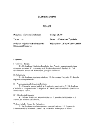 PLANO DE ENSINO



                                        Ficha nº 2



Disciplina: Inferência Estatística I             Código: CE209

Turma : A                                        Curso     : Estatística - 3o período

Professor responsável: Paulo Ricardo             Pré-requisito: CE203+CE205+CM008
Bittencourt Guimarães




Programa:

I - Conceitos Básicos
       1.1. Definição de Estatística, População alvo, Amostra aleatória, estatística e
momentos amostrais. 1.2. Amostragem da distribuição normal: distribuições Qui-
quadrado, t de Student e F de Snedecor, principais resultados.

II - Suficiência
        2.1. Definição de estatística suficiente. 2.2. Teorema da Fatoração. 2.3. Família
exponencial uniparamétrica.

III - Propriedades dos Estimadores Pontuais
         3.1. Estimação pontual: definição de estimador e estimativa. 3.2. Definição de
Consistência, desigualdade de Tchebychev. 3.3. Definição de Erro Médio Quadrático e
estimador não-viciado.

IV - Métodos de Estimação
      4.1. Método da Máxima Verossimilhança. 4.2. Método dos Momentos. 4.3.
Método dos mínimos Quadráticos.

V - Propriedades Ótimas dos Estimadores
       5.1. Definição de estatística completa e estatística ótima. 5.2. Teorema de
Lehmann-Scheffé: estimador UMVU. 5.3. Invariância na locação e na escala.




2
 