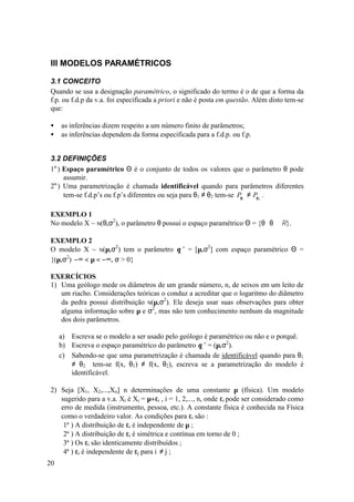 III MODELOS PARAMÉTRICOS

3.1 CONCEITO
Quando se usa a designação paramétrico, o significado do termo é o de que a forma da
f.p. ou f.d.p da v.a. foi especificada a priori e não é posta em questão. Além disto tem-se
que:

•    as inferências dizem respeito a um número finito de parâmetros;
•    as inferências dependem da forma especificada para a f.d.p. ou f.p.


3.2 DEFINIÇÕES
1a.) Espaço paramétrico Θ é o conjunto de todos os valores que o parâmetro θ pode
     assumir.
2a.) Uma parametrização é chamada identificável quando para parâmetros diferentes
     tem-se f.d.p’s ou f.p’s diferentes ou seja para θ1 ≠ θ2 tem-se Pθ1 ≠ Pθ 2 .

EXEMPLO 1
No modelo X ~ N(θ,σ2), o parâmetro θ possui o espaço paramétrico Θ = {θ θ ∈ R}.

EXEMPLO 2
O modelo X ~ N(µ,σ2) tem o parâmetro θ ’ = [µ,σ2] com espaço paramétrico Θ =
{(µ,σ2)−∞ < µ < −∞, σ > 0}

EXERCÍCIOS
1) Uma geólogo mede os diâmetros de um grande número, n, de seixos em um leito de
   um riacho. Considerações teóricas o conduz a acreditar que o logaritmo do diâmetro
   da pedra possui distribuição N(µ,σ2). Ele deseja usar suas observações para obter
   alguma informação sobre µ e σ2, mas não tem conhecimento nenhum da magnitude
   dos dois parâmetros.

     a) Escreva se o modelo a ser usado pelo geólogo é paramétrico ou não e o porquê.
     b) Escreva o espaço paramétrico do parâmetro θ ’ = (µ,σ2).
     c) Sabendo-se que uma parametrização é chamada de identificável quando para θ1
        ≠ θ2 tem-se f(x, θ1) ≠ f(x, θ2), escreva se a parametrização do modelo é
        identificável.

2) Seja [X1, X2,...,Xn] n determinações de uma constante µ (física). Um modelo
   sugerido para a v.a. Xi é Xi = µ+εi , i = 1, 2,..., n, onde εi pode ser considerado como
   erro de medida (instrumento, pessoa, etc.). A constante física é conhecida na Física
   como o verdadeiro valor. As condições para εi são :
    1ª ) A distribuição de εi é independente de µ ;
    2ª ) A distribuição de εi é simétrica e contínua em torno de 0 ;
    3ª ) Os εi são identicamente distribuídos ;
    4ª ) εi é independente de εj para i ≠ j ;
20
 