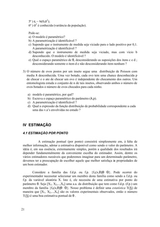 5ª ) εi ~ N(0,σ2);
     6ª ) σ2 é conhecida (variância da população).

     Pede-se:
     a) O modelo é paramétrico?
     b) A parametrização é identificável ?
     c) Supondo que o instrumento de medida seja viciado para o lado positivo por 0,1.
        A parametrização é identificável ?
     d) Supondo que o instrumento de medida seja viciado, mas com vício b
        desconhecido. O modelo é identificável ?
     e) Qual o espaço paramétrico de θ, desconsiderando as suposições dos itens c e d ;
        desconsiderando somente o item d e não desconsiderando item nenhum ?

3) O número de ovos postos por um inseto segue uma distribuição de Poisson com
   media λ desconhecida. Uma vez botado, cada ovo tem uma chance desconhecida p
   de chocar e o ato de chocar um ovo é independente do chocamento dos outros. Um
   entomologista estuda o conjunto de n de tais insetos, observando ambos o número de
   ovos botados o número de ovos chocados para cada ninho.

     a)   modelo é paramétrico, por quê?
     b)   Escreva o espaço paramétrico do parâmetro (λ,p).
     c)   A parametrização é identificável ?
     d)   Qual a expressão da função distribuição de probabilidade correspondente a cada
          uma das v.a’s envolvidas no estudo ?



IV ESTIMAÇÃO

4.1 ESTIMAÇÃO POR PONTO

            A estimação pontual (por ponto) consistirá simplesmente em, à falta de
melhor informação, adotar a estimativa disponível como sendo o valor do parâmetro. A
idéia é, em sua essência, extremamente simples, porém a qualidade dos resultados irá
depender fundamentalmente da conveniente escolha do estimador. Assim, dentre os
vários estimadores razoáveis que poderemos imaginar para um determinado parâmetro,
devemos ter a preocupação de escolher aquele que melhor satisfaça às propriedades de
um bom estimador.

       Considere a família das f.d.p. ou f.p. {fX(x,θ)|θ∈Θ}. Pode ocorrer do
experimentador necessitar selecionar um membro desta família como sendo a f.d.p. ou
f.p. da variável aleatória X. Isto é, ele necessita de uma estimativa por ponto do
parâmetro θ. Seja [X1, X2,...,Xn] uma a.a. da distribuição que tem como f.d.p. (f.p.) um
membro da família {fX(x,θ)|θ∈Θ}. Nosso problema é definir uma estatística T(X) de
maneira que [X1, X2,...,Xn] são os valores experimentais observados, então o número
T(X) é uma boa estimativa pontual de θ .



21
 