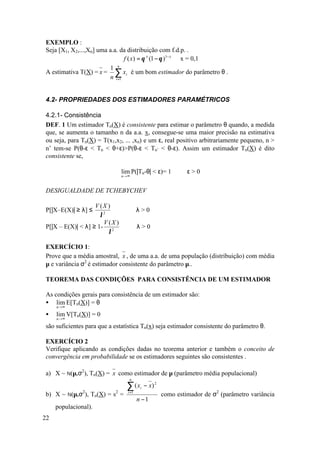 EXEMPLO :
Seja [X1, X2,...,Xn] uma a.a. da distribuição com f.d.p. .
                                f ( x) = θ x (1 − θ )1− x x = 0,1
                         1 n
A estimativa T(X) = x = ∑ xi é um bom estimador do parâmetro θ .
                         n i =1


4.2- PROPRIEDADES DOS ESTIMADORES PARAMÉTRICOS

4.2.1- Consistência
DEF. 1 Um estimador Tn(X) é consistente para estimar o parâmetro θ quando, a medida
que, se aumenta o tamanho n da a.a. x, consegue-se uma maior precisão na estimativa
ou seja, para Tn(X) = T(x1,x2, ... ,xn) e um ε, real positivo arbitrariamente pequeno, n >
n’ tem-se P(θ-ε < Tn < θ+ε)>P(θ-ε < Tn’ < θ-ε). Assim um estimador Tn(X) é dito
consistente se,

                               lim P(|Tn-θ| < ε)= 1           ∀ε > 0
                               n →∞



DESIGUALDADE DE TCHEBYCHEV

                   V (X )
P[|X–E(X)| ≥ λ] ≤                  ∀λ>0
                     λ2
                      V (X )
P[|X – E(X)| < λ] ≥ 1- 2              ∀λ>0
                        λ

EXERCÍCIO 1:
Prove que a média amostral, x , de uma a.a. de uma população (distribuição) com média
µ e variância σ2 é estimador consistente do parâmetro µ..

TEOREMA DAS CONDIÇÕES PARA CONSISTÊNCIA DE UM ESTIMADOR

As condições gerais para consistência de um estimador são:
• lim E[Tn(X)] = θ
     n →∞

•    lim V[Tn(X)] = 0
     n →∞

são suficientes para que a estatística Tn(x) seja estimador consistente do parâmetro θ.

EXERCÍCIO 2
Verifique aplicando as condições dadas no teorema anterior e também o conceito de
convergência em probabilidade se os estimadores seguintes são consistentes .

a) X ~ N(µ,σ2), Tn(X) = x como estimador de µ (parâmetro média populacional)
                                   n

                                 ∑ (x     i   − x) 2
b) X ~ N(µ,σ2), Tn(X) = s2 =      i =1
                                                       como estimador de σ2 (parâmetro variância
                                         n −1
     populacional).
22
 