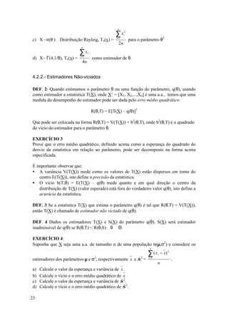 n

                                                  ∑x      2
                                                          i
c) X ~R(θ2) Distribuição Rayleig, Tn(x) =          i =1
                                                              para o parâmetro θ2
                                                     2n
                            n

                           ∑x     i
d) X~ Γ(4,1/θ), Tn(x) =    i =1
                                      como estimador de θ.
                             4n


4.2.2.- Estimadores Não-viciados

DEF. 2: Quando estimamos o parâmetro θ ou uma função do parâmetro, q(θ), usando
como estimador a estatística T(X), onde X’ = [X1, X2,...,Xn] é uma a.a., temos que uma
medida do desempenho do estimador pode ser dada pelo erro médio quadrático:

                                      R(θ,T) = E[T(X) – q(θ)]2

Que pode ser colocada na forma R(θ,T) = V(T(X)) + b2(θ,T), onde b2(θ,T) é o quadrado
do vício do estimador para o parâmetro θ.

EXERCÍCIO 3
Prove que o erro médio quadrático, definido acima como a esperança do quadrado do
desvio da estatística em relação ao parâmetro, pode ser decomposto na forma acima
especificada.

É importante observar que:
• A variância V(T(X)) mede como os valores de T(X) estão dispersos em torno do
   centro E(T(X)), isto define a precisão da estatística.
• O vício b(T,θ) = E(T(X) – q(θ) mede quanto e em qual direção o centro da
   distribuição de T(X) (valor esperado) está fora do verdadeiro valor q(θ), isto define a
   acurácia da estatística.

DEF. 3 Se a estatística T(X) que estima o parâmetro q(θ) é tal que R(θ,T) = V(T(X)),
então T(X) é chamado de estimador não viciado de q(θ).

DEF. 4 Dados os estimadores T(X) e S(X) do parâmetro q(θ), S(X) será estimador
inadmissível de q(θ) se R(θ,T) < R(θ,S) ∀θ ∈ Θ.

EXERCÍCIO 4:
Suponha que X seja uma a.a. de tamanho n de uma população N(µ,σ2) e considere os
                                                                         n

                                                                        ∑ (x   i   − x) 2
estimadores dos parâmetros µ e σ2, respectivamente x e σ 2 =
                                                       ˆ                i =1
                                                                                            .
                                                                               n
a)   Calcule o valor da esperança e variância de x .
b)   Calcule o vício e o erro médio quadrático de x .
c)   Calcule o valor da esperança e variância de σ 2.
                                                 ˆ
d)   Calcule o vício e o erro médio quadrático de σ 2.
                                                   ˆ

23
 