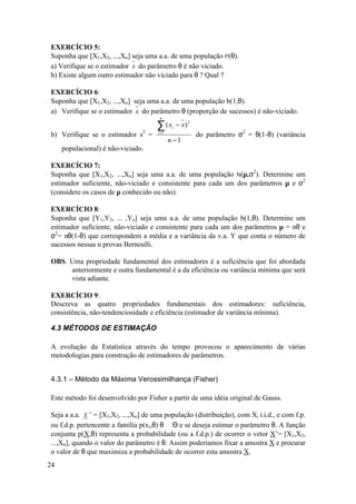 EXERCÍCIO 5:
Suponha que [X1,X2, ...,Xn] seja uma a.a. de uma população P(θ).
a) Verifique se o estimador x do parâmetro θ é não viciado.
b) Existe algum outro estimador não viciado para θ ? Qual ?

EXERCÍCIO 6:
Suponha que [X1,X2, ...,Xn] seja uma a.a. de uma população b(1,θ).
a) Verifique se o estimador x do parâmetro θ (proporção de sucessos) é não-viciado.
                                       n

                                      ∑ (x    i   − x) 2
b) Verifique se o estimador s2 =      i =1
                                                           do parâmetro σ2 = θ(1-θ) (variância
                                             n −1
     populacional) é não-viciado.

EXERCÍCIO 7:
Suponha que [X1,X2, ...,Xn] seja uma a.a. de uma população N(µ,σ2). Determine um
estimador suficiente, não-viciado e consistente para cada um dos parâmetros µ e σ2
(considere os casos de µ conhecido ou não).

EXERCÍCIO 8:
Suponha que [Y1,Y2, ... ,Yn] seja uma a.a. de uma população b(1,θ). Determine um
estimador suficiente, não-viciado e consistente para cada um dos parâmetros µ = nθ e
σ2= nθ(1-θ) que correspondem a média e a variância da v.a. Y que conta o número de
sucessos nessas n provas Bernoulli.

OBS. Uma propriedade fundamental dos estimadores é a suficiência que foi abordada
     anteriormente e outra fundamental é a da eficiência ou variância mínima que será
     vista adiante.

EXERCÍCIO 9:
Descreva as quatro propriedades fundamentais dos estimadores: suficiência,
consistência, não-tendenciosidade e eficiência (estimador de variância mínima).

4.3 MÉTODOS DE ESTIMAÇÃO

A evolução da Estatística através do tempo provocou o aparecimento de várias
metodologias para construção de estimadores de parâmetros.


4.3.1 – Método da Máxima Verossimilhança (Fisher)

Este método foi desenvolvido por Fisher a partir de uma idéia original de Gauss.

Seja a a.a. X ’ = [X1,X2, ...,Xn] de uma população (distribuição), com Xi i.i.d., e com f.p.
ou f.d.p. pertencente a família p(xi,θ) θ ∈ Θ e se deseja estimar o parâmetro θ. A função
conjunta p(X,θ) representa a probabilidade (ou a f.d.p.) de ocorrer o vetor X’= [X1,X2,
...,Xn], quando o valor do parâmetro é θ. Assim poderíamos fixar a amostra X e procurar
o valor de θ que maximiza a probabilidade de ocorrer esta amostra X.
24
 