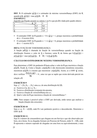 DEF. 5: O estimador θ (X) é o estimador de máxima verossimilhança (EMV) de θ,
                       ˆ
quando p[X, θ (X)] = max p(X,θ) ∀θ ∈ Θ.
             ˆ
EXEMPLO 2
Suponha que θ pode assumir os valores 1 ou 0 e que p(x,θ) é dada pelo quadro abaixo:
x                     θ 0         1
0                        0,3      0,6
1                        0,7      0,4
∑                        1,0      1,0

•    O estimador EMV de θ quando x = 0 é    θ (x) = 1, porque maximiza a probabilidade
                                             ˆ
     de x = 0 ocorrer (0,6);
•    O estimador EMV de θ quando x = 1 é    θ (x) = 0, porque maximiza a probabilidade
                                             ˆ
     de x = 1 ocorrer (0,7).

DEF.6: FUNÇÃO DE VEROSSIMILHANÇA
A função p(θ,X) é chamada de função de verossimilhança quando na função da
distribuição fixamos o valor de X e fazemos variar θ, de forma que L(X,θ (X)) =
                                                                        ˆ
p(X,θ (X)) = max{p(X,θ (X); ∀θ ∈ Θ} = L(X,θ (X,θ)).
      ˆ                ˆ                   ˆ

CÁLCULO DO ESTIMADOR DE MÁXIMA VEROSSIMILHANÇA

Para determinar o EMV do parâmetro θ basta achar o valor de θ que maximiza a função
p(X,θ), fixado X. Como a função λ n(p(X,θ)) é não decrescente (monótona crescente),
maximizar p(X,θ) é o mesmo que maximizar λ n[p(X,θ)]. Assim, se o EMV θ existe, ˆ
               ∂λn[ p ( x,θ )]
deve verificar                 = 0 , uma vez que se supõe que exista derivada parcial em
                    ∂θ
relação a θ.

EXERCÍCIO 9
Seja X ’ = [X1,X2, ...,Xn] uma a.a. de uma distribuição b(1,θ).
a) Escreva a f.p. da v.a. Xi ;
b) Escreva a distribuição (conjunta) da amostra;
c) Escreva a função de verossimilhança da a.a.;
d) Qual o valor de θ que maximiza a função de verossimilhança ?

OBS. Nem sempre é possível achar o EMV por derivada, então temos que analisar a
    função (função não-crescente).

EXERCÍCIO 10
Seja a v.a. X ~ U(0,θ), onde θ é um parâmetro positivo e desconhecido. Determine o
EMV de θ.

EXERCÍCIO 11:
Seja X o número de consumidores que chegam em um Serviço e que são observados por
hora, em n horas. Se as chegadas formam um Processo de Poisson, então X ~ P(θ), onde
θ representa o número esperado de chegadas em uma hora ou equivalentemente, a taxa

25
 
