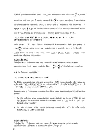 n
q(θ)= θ que será assumido como T = t(X) no Teorema de Rao-Blackwell.                            ∑X
                                                                                                i =1
                                                                                                       i   é uma
                                                               n
estatística suficiente para θ, assim usar-se-á S =          ∑Xi =1
                                                                     i       como o conjunto de estatísticas

suficientes (de um elemento). Então, de acordo com o Teorema de Rao-Blackwell T’ =
                  n
E[T|S] = E[X1| ∑ X i ] é um estimador não-viciado de θ com variância não maior do que
                 i =1

a de T = X1. Mostre que a variância de T’ é menor que a variância de T = X1.

TEOREMA DA FAMÍLIA EXPONENCIAL PARA ESTATÍSTICAS
SUFICIENTES E COMPLETAS

Seja {Pθ|θ ∈ Θ} uma família exponencial k-paramétrica dada por p(x,θ) =
        n
{exp[ ∑ c i (θ )Ti ( x) + d (θ ) + S ( x)]}I A ( x ) . Suponha que a variação de c = [c1(θ),c2(θ), ...
       i =1

,ck(θ)] tenha um interior não-vazio. Então T(x) = [T1(x), T2(x), ... ,Tk(x)] é uma
estatística suficiente e completa .

EXERCÍCIO 22
Seja [X1,X2, ... ,Xn] uma a.a. de uma população N(µ,σ2) onde os parâmetros são
                                                        n                n
desconhecidos. Mostre que a estatística T(x) = [ ∑ X i , ∑ X i2 ] é suficiente e completa.
                                                       i =1          i =1


4.4.2 – Estimadores UMVU

TEOREMA DE LEHMANN-SCHEFFÉ

Se T(X) é uma estatística suficiente e completa e S(X) é um estimador não-viciado de
q(θ), então T*(X) = E[S(X)|T(X)] é um estimador UMVU de q(θ). Se Vθ(T*(X) < ∞ ∀ θ
∈ Θ, T*(X) é o único estimador UMVU de q(θ).

Podemos usar o Teorema de Lehmann-Scheffé na busca de estimadores UMVU de dois
modos:

•    Se nós podemos achar uma estatística uma estatística da forma h[T(X)] tal que
     h[T(X)] seja um estimador não-viciado de q(θ), então h[T(X)] é UMVU para q(θ).
     Porquê, isto é verdade ?

•    Se nós podemos achar algum estimador não-viciado S(X) de q(θ), então
     E[S(X)|T(X)] é UMVU para q(θ).




EXERCÍCIO 23
Seja [X1,X2, ... ,Xn] uma a.a. de uma população N(µ,σ2) onde os parâmetros são
desconhecidos. Determine os estimadores UMVU de µ e σ2.
29
 