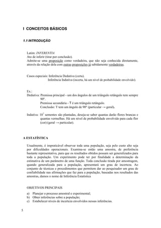 I CONCEITOS BÁSICOS


1.1 INTRODUÇÃO


    Latim: INFERENTIA
    Ato de inferir (tirar por conclusão).
    Admite-se uma proposição como verdadeira, que não seja conhecida diretamente,
    através da relação dela com outras proposições já sabidamente verdadeiras.


    Casos especiais: Inferência Dedutiva (certa).
                    Inferência Indutiva (incerta, há um nível de probabilidade envolvido).


    Ex.:
    Dedutiva: Premissa principal - um dos ângulos de um triângulo retângulo tem sempre
              90º.
              Premissa secundária - Τ é um triângulo retângulo.
              Conclusão: T tem um ângulo de 90º (particular → geral).

    Indutiva: 107 sementes são plantadas, deseja-se saber quantas darão flores brancas e
              quantas vermelhas. Há um nível de probabilidade envolvido para cada flor
              (cor) (geral → particular).



A ESTATÍSTICA

    Usualmente, é impraticável observar toda uma população, seja pelo custo alto seja
    por dificuldades operacionais. Examina-se então uma amostra, de preferência
    bastante representativa, para que os resultados obtidos possam ser generalizados para
    toda a população. Um experimento pode ter por finalidade a determinação da
    estimativa de um parâmetro de uma função. Toda conclusão tirada por amostragem,
    quando generalizada para a população, apresentará um grau de incerteza. Ao
    conjunto de técnicas e procedimentos que permitem dar ao pesquisador um grau de
    confiabilidade nas afirmações que faz para a população, baseadas nos resultados das
    amostras, damos o nome de Inferência Estatística


    OBJETIVOS PRINCIPAIS
    a) Planejar o processo amostral e experimental;
    b) Obter inferências sobre a população;
    c) Estabelecer níveis de incerteza envolvidos nessas inferências.

5
 