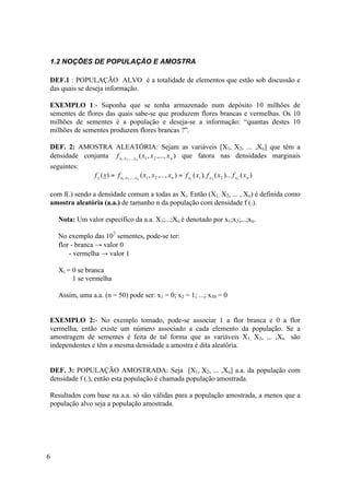 1.2 NOÇÕES DE POPULAÇÃO E AMOSTRA

DEF.1 : POPULAÇÃO ALVO é a totalidade de elementos que estão sob discussão e
das quais se deseja informação.

EXEMPLO 1:- Suponha que se tenha armazenado num depósito 10 milhões de
sementes de flores das quais sabe-se que produzem flores brancas e vermelhas. Os 10
milhões de sementes é a população e deseja-se a informação: “quantas destes 10
milhões de sementes produzem flores brancas ?”.

DEF. 2: AMOSTRA ALEATÓRIA: Sejam as variáveis [X1, X2, ... ,Xn] que têm a
densidade conjunta f x1 , x2 ,..., xn ( x1 , x 2 ,..., x n ) que fatora nas densidades marginais
seguintes:
                 f x ( x) = f x1 , x2 ,..., xn ( x1 , x 2 ,..., x n ) = f x1 ( x1 ). f x2 ( x 2 )... f xn ( x n )

com f(.) sendo a densidade comum a todas as Xi. Então (X1, X2, ... , Xn) é definida como
amostra aleatória (a.a.) de tamanho n da população com densidade f (.).

    Nota: Um valor específico da a.a. X1;...;Xn é denotado por x1;x2;...;xn.

    No exemplo das 107 sementes, pode-se ter:
    flor - branca → valor 0
        - vermelha → valor 1

    Xi = 0 se branca
         1 se vermelha

    Assim, uma a.a. (n = 50) pode ser: x1 = 0; x2 = 1; ...; x50 = 0


EXEMPLO 2:- No exemplo tomado, pode-se associar 1 a flor branca e 0 a flor
vermelha, então existe um número associado a cada elemento da população. Se a
amostragem de sementes é feita de tal forma que as variáveis X1, X2, ... ,Xn são
independentes e têm a mesma densidade a amostra é dita aleatória.


DEF. 3: POPULAÇÃO AMOSTRADA: Seja [X1, X2, ... ,Xn] a.a. da população com
densidade f (.), então esta população é chamada população amostrada.

Resultados com base na a.a. só são válidas para a população amostrada, a menos que a
população alvo seja a população amostrada.




6
 