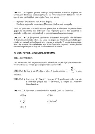 EXEMPLO 3: Suponha que um sociólogo deseja entender os hábitos religiosos dos
homens com 20 anos de idade em certo país. Ele extrai uma amostra de homens com 20
anos de uma grande cidade para estudar. Neste caso tem-se:

•   População alvo: homens com 20 anos do país;
•   População amostrada: homens com 20 anos da cidade grande amostrada.

Então ele pode fazer conclusões válidas apenas para os elementos da grande cidade
(população amostrada), mas pode usar o seu julgamento pessoal para extrapolar os
resultados obtidos para a população alvo, com muita cautela e certas reservas.

EXEMPLO 4:- Um pesquisador agrícola está estudando a produção de certa variedade
de trigo em determinado estado. Ele tem a sua disposição 5 fazendas, espalhadas pelo
estado, nas quais ele pode plantar trigo e observar a produção. A população amostrada,
neste caso, consiste das produções de trigo nestas 5 fazendas, enquanto a população alvo
consiste das produções de trigo em todas as fazendas do estado.


1.3 ESTATÍSTICA : MOMENTOS AMOSTRAIS

DEF. 4: ESTATÍSTICA:

Uma estatística é uma função das variáveis observáveis, e é por si própria uma variável
observável que não contém qualquer parâmetro desconhecido.
                                                                           n

                                                                          ∑x
                                                                          i =1
                                                                                   i
EXEMPLO 5: Seja a a.a. [X1, X2, ... ,Xn]. A média amostral x =                         é uma
                                                                               n
estatística.

EXEMPLO 6: Seja a v.a X ~ N(µ, σ 2 ) com µ e σ 2 desconhecidos, então x - µ não
           é estatística porque não é observável, é função do parâmetro
           desconhecido µ.


EXEMPLO 6: Seja uma v.a. com distribuição N(µ;σ2). Quais são Estatísticas?

          a) X2-µ                          d) X-4

               X
          b)                               e) X - logX3
               σ2
          c) X2-3




7
 