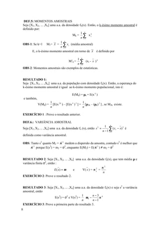 DEF.5: MOMENTOS AMOSTRAIS
Seja [X1, X2, ... ,Xn] uma a.a. da densidade fX(x). Então, o k-ésimo momento amostral é
definido por:
                                              1 n
                                        Mk = ∑ x ik
                                              n i =1
                                  n
                              1
OBS 1: Se k=1 M1= X = ∑ xi (média amostral)
                              n i =1
       E, o k-ésimo momento amostral em torno de X é definido por

                                     1 n
                                       ∑ (xi - x ) k
                                         M’k =
                                     n i =1
OBS 2: Momentos amostrais são exemplos de estatísticas.


RESULTADO 1:
Seja [X1, X2, ... ,Xn] uma a.a. da população com densidade fx(x). Então, a esperança do
k-ésimo momento amostral é igual ao k-ésimo momento populacional, isto é:

                                            E(Mk) = µk = E(x k )
    e também,
                          1                            1
                V(Mk) =     [E(x 2 k ) – [E(x k ) 2 ] = [µ2k – (µk) 2 ] , se M2k existe.
                          n                            n

EXERCÍCIO 1 : Prove o resultado anterior.

DEF.6.: VARIÂNCIA AMOSTRAL
                                                                        1 n
Seja [X1, X2, ... ,Xn] uma a.a. da densidade fx (x), então s 2 =           ∑ ( x i − x) 2 é
                                                                      n − 1 i =1
definida como variância amostral.

OBS: Tanto s2 quanto M2 = σ 2 medem a dispersão da amostra, contudo s2 é melhor que
                           ˆ
     σ porque E(s ) = m2 = σ2, enquanto E(M2) = E( σ 2 ) ≠ m2 = σ2
      ˆ 2          2
                                                    ˆ


RESULTADO 2: Seja [X1, X2, ... ,Xn] uma a.a. da densidade fx(x), que tem média µ e
variância finita σ2, então :
                                                       σ2
                          E (x) = µ e   V( x ) = σ x =
                                                   2

                                                        n
EXERCÍCIO 2: Prove o resultado 2.


RESULTADO 3: Seja [X1, X2, ... ,Xn] uma a.a. da densidade fx(x) e seja s2 a variância
amostral, então
                                         1      n−3 4 
                    E(s2) = σ2 e V(s2) =  µ 4 −      σ 
                                         n       n −1 
EXERCÍCIO 3: Prove a primeira parte do resultado 3.
8
 