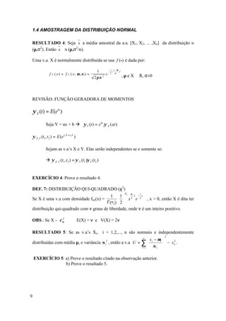 1.4 AMOSTRAGEM DA DISTRIBUIÇÃO NORMAL

RESULTADO 4: Seja x a média amostral da a.a. [X1, X2, ... ,Xn] da distribuição                             N

(µ,σ2). Então x ∼ N (µ,σ2/n).

Uma v.a. X é normalmente distribuída se sua f (•) é dada por:
                                                                  1 x− µ 2
                                                     1           − (    )
                  f X ( x ) = f X ( x; µ ,σ ) =             e     2  σ
                                                                             , µ e X ∈ R, σ>0
                                                   2π σ 2




REVISÃO: FUNÇÃO GERADORA DE MOMENTOS

    ψ X (t) = E(etx )

               Seja Y = ax + b à ψ Y (t ) = ebt .ψ X (at )

    ψ X ,Y (t1 , t2 ) = E (et1 X + t 2Y )

               Sejam as v.a’s X e Y. Elas serão independentes se e somente se:

               à ψ X ,Y (t1 , t2 ) = ψ X (t1 )ψ Y (t2 )


EXERCÍCIO 4: Prove o resultado 4.

DEF. 7: DISTRIBUIÇÃO QUI-QUADRADO (χ2)
                                                                              υ
                                                                                  υ
                                          1  1  2 2 −1 − 2 x
                                                                                      1

Se X é uma v.a com densidade fax(x) =            x e         , x > 0, então X é dita ter
                                       Γ(υ 2 )  2 
distribuição qui-quadrado com ν graus de liberdade, onde ν é um inteiro positivo.

OBS.: Se X ~ χ υ
               2
                                    ⇒ E(X) = ν e V(X) = 2ν

RESULTADO 5: Se as v.a’s Xi, i = 1,2,..., n são normais e independentemente
                                                                                                 2
                                                                x − µi                   n
                                                                                                
distribuídas com média µ, e variância σ , então a v.a U = ∑  i
                                                            i
                                                             2
                                                                σ                               ~ xn .
                                                                                                
                                                                                                     2

                                                          i =1     i                           

    EXERCÍCIO 5: a) Prove o resultado citado na observação anterior.
                 b) Prove o resultado 5.




9
 