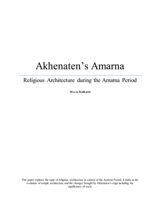 Akhenaten’s Amarna
Religious Architecture during the Amarna Period
Meera Kulkarni
This paper explores the topic of religious architecture in context of the Amarna Period. It looks at the
evolution of temple architecture and the changes brought by Akhenaten’s reign including the
significance of each.
 