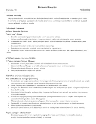 Deborah Boughton
Charlotte, NC 704.359.7551
Executive Summary
Highly qualified and motivated Project Manager/Analyst with extensive experience in Marketing and Sales,
I combine an analytical approach with market awareness and interpersonal skills to coordinate support
across all levels to achieve results.
Professional Experience
Archway Marketing Services
Project Lead – Lowes
 Drive key participant engagement across the Lowe's and partner settings.
 Achieve excellent supply chain delivery through consistency in planning and evaluating project activities.
 Collaborate with Lowe’s project teams, participate and/or facilitate meetings and provide complete project plans
and execution.
 Develop and maintain vendor and merchant/client relationships.
 Evaluate current processes to provide recommendations for improvements.
 Mitigate any project health issues with distribution centers, vendors and merchants and convey solutions to client
teams.
APEX Technologies, Cornelius, NC 2015
IT Project Manager/Account Manager
 Responsible for all IT projects for customers and tracked their technical service status.
 Worked with Service Manager to schedule all phases of a project to ensure on-time completion.
 Maintained project and customer account records.
 Designed and analyzed project time budgets.
JELD-WEN, Charlotte, NC 2013 to 2015
Print and Fulfillment Manager (promotion)
 Created sales and usage reports aiding in the management of third party inventories for printed materials and sample
merchandise as well as oversaw internal sample and literature on-line store.
 Drove the design and development of new sample and demonstration merchandise.
 Analyzed and determined most suitable and cost-effective print and POP vendor per project saving the corporation at
least $5,000 weekly.
 Coordinated print and graphic production jobs through entire lifecycle, insuring timely and accurate client requests
and printed materials.
 Contributed to project planning teams and meetings where printed items or product samples were required and
assisted with setting realistic project delivery goals.
 Maintained vendor relationships across all aspects of the business, from project initiation to invoicing
 Responsible for researching and selecting potential vendors as well as overseeing their on-boarding process.
 Managed all departmental Accounts Payable
 Developed spend reporting for budget analysis and to be used by higher leadership for future annual planning.
Project Manager – Home Center
• Developed usage and inventory reports for managing all in-house and third party inventories for store level
product literature as well as maintained supply for inventory.
 