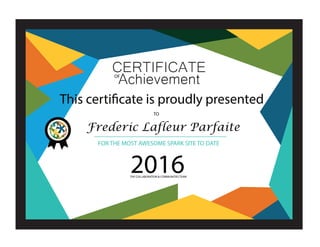 CERTIFICATE
This certificate is proudly presented
FOR THE MOST AWESOME SPARK SITE TO DATE
THE COLLABORATION & COMMUNITIES TEAM
2016
OF
TO
Frederic Lafleur Parfaite
Achievement
 