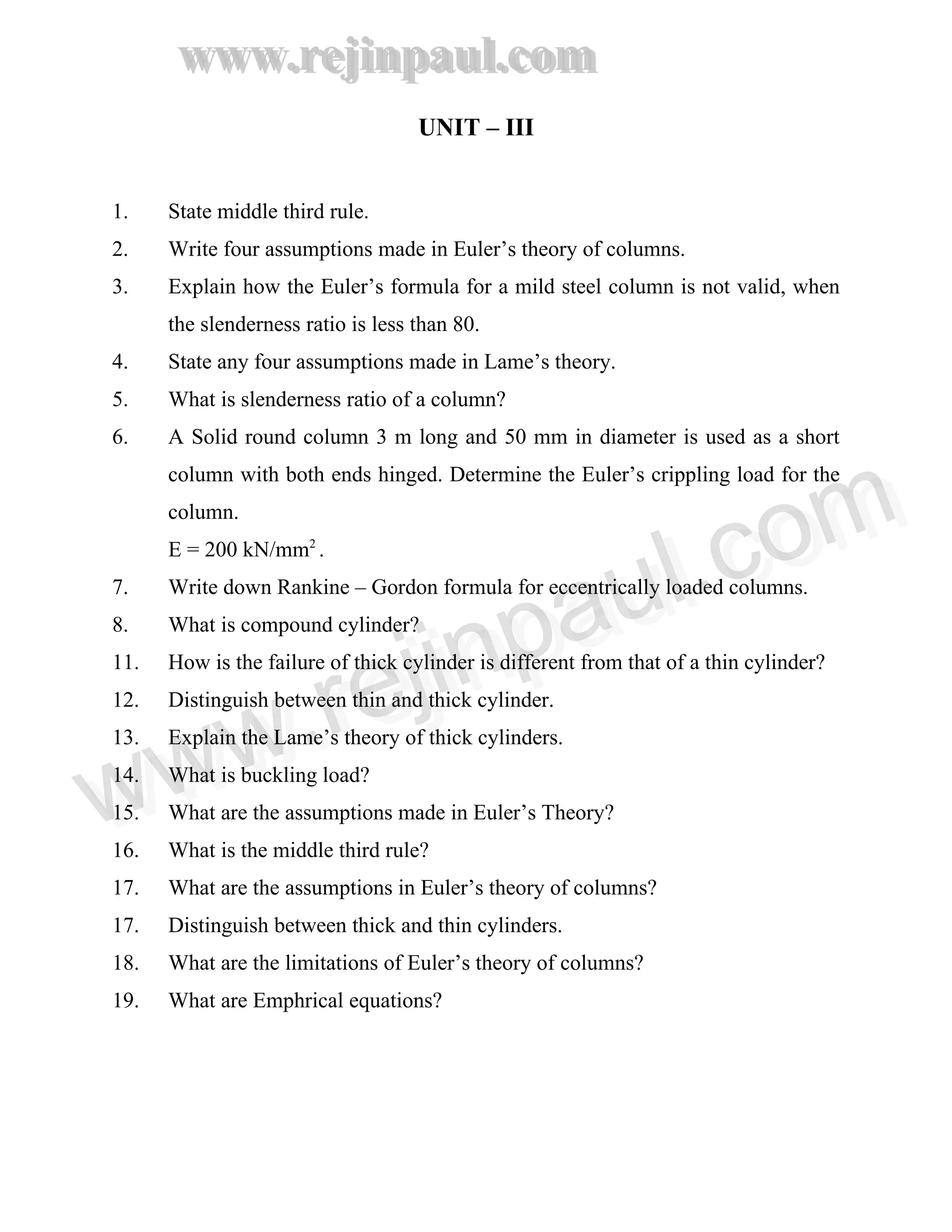www.rejinpaul.com
www.rejinpaul.com
UNIT – III
1. State middle third rule.
2. Write four assumptions made in Euler’s theory of columns.
3. Explain how the Euler’s formula for a mild steel column is not valid, when
the slenderness ratio is less than 80.
4. State any four assumptions made in Lame’s theory.
5. What is slenderness ratio of a column?
6. A Solid round column 3 m long and 50 mm in diameter is used as a short
column with both ends hinged. Determine the Euler’s crippling load for the
column.
E = 200 kN/mm2
.
7. Write down Rankine – Gordon formula for eccentrically loaded columns.
8. What is compound cylinder?
11. How is the failure of thick cylinder is different from that of a thin cylinder?
12. Distinguish between thin and thick cylinder.
13. Explain the Lame’s theory of thick cylinders.
14. What is buckling load?
15. What are the assumptions made in Euler’s Theory?
16. What is the middle third rule?
17. What are the assumptions in Euler’s theory of columns?
17. Distinguish between thick and thin cylinders.
18. What are the limitations of Euler’s theory of columns?
19. What are Emphrical equations?
www.rejinpaul.comwww.rejinpaul.com
 