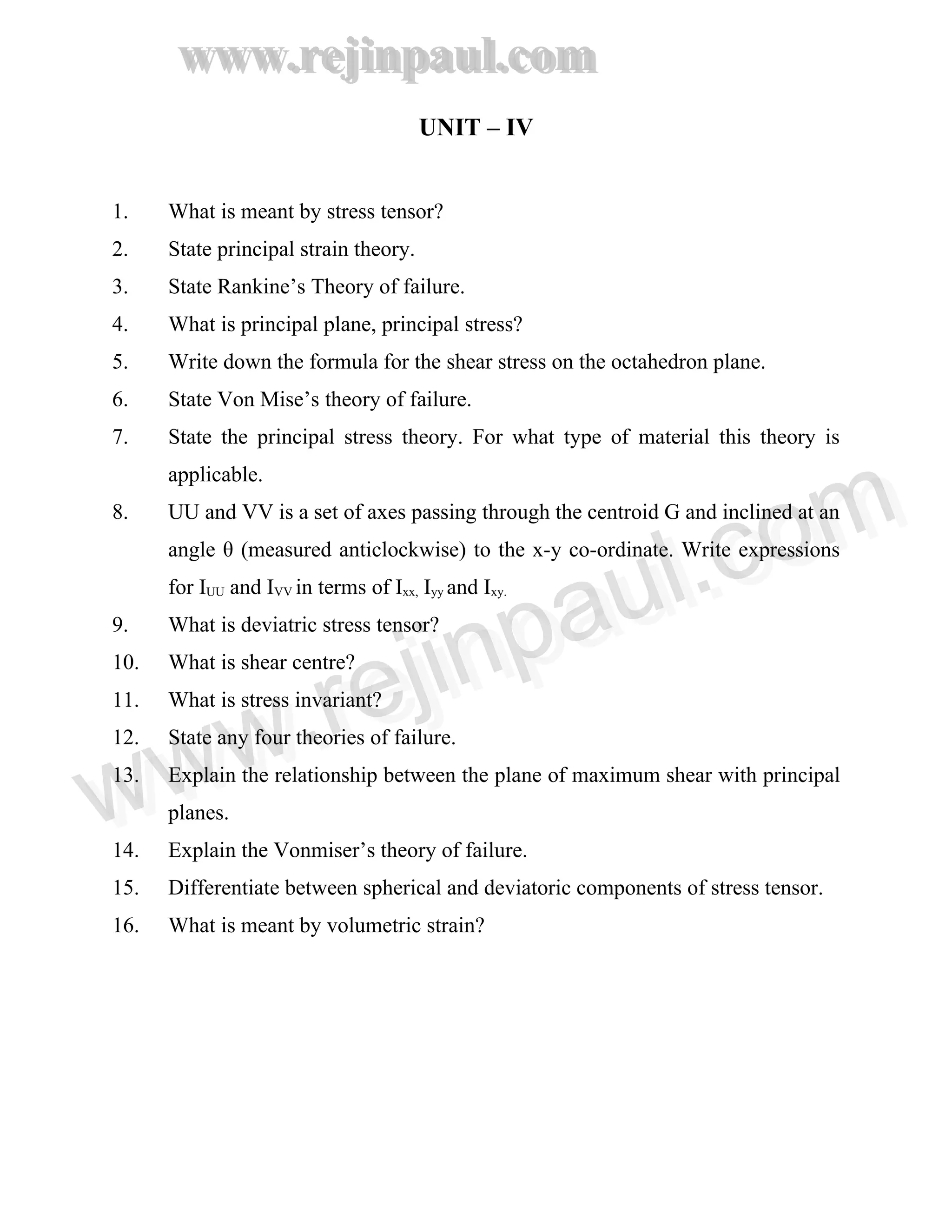 www.rejinpaul.com
www.rejinpaul.com
UNIT – IV
1. What is meant by stress tensor?
2. State principal strain theory.
3. State Rankine’s Theory of failure.
4. What is principal plane, principal stress?
5. Write down the formula for the shear stress on the octahedron plane.
6. State Von Mise’s theory of failure.
7. State the principal stress theory. For what type of material this theory is
applicable.
8. UU and VV is a set of axes passing through the centroid G and inclined at an
angle θ (measured anticlockwise) to the x-y co-ordinate. Write expressions
for IUU and IVV in terms of Ixx, Iyy and Ixy.
9. What is deviatric stress tensor?
10. What is shear centre?
11. What is stress invariant?
12. State any four theories of failure.
13. Explain the relationship between the plane of maximum shear with principal
planes.
14. Explain the Vonmiser’s theory of failure.
15. Differentiate between spherical and deviatoric components of stress tensor.
16. What is meant by volumetric strain?
www.rejinpaul.comwww.rejinpaul.com
 