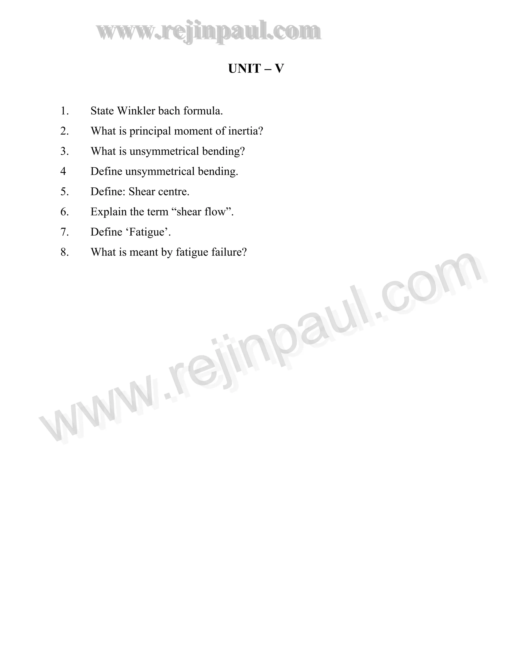 www.rejinpaul.com
www.rejinpaul.com
UNIT – V
1. State Winkler bach formula.
2. What is principal moment of inertia?
3. What is unsymmetrical bending?
4 Define unsymmetrical bending.
5. Define: Shear centre.
6. Explain the term “shear flow”.
7. Define ‘Fatigue’.
8. What is meant by fatigue failure?
www.rejinpaul.comwww.rejinpaul.com
 