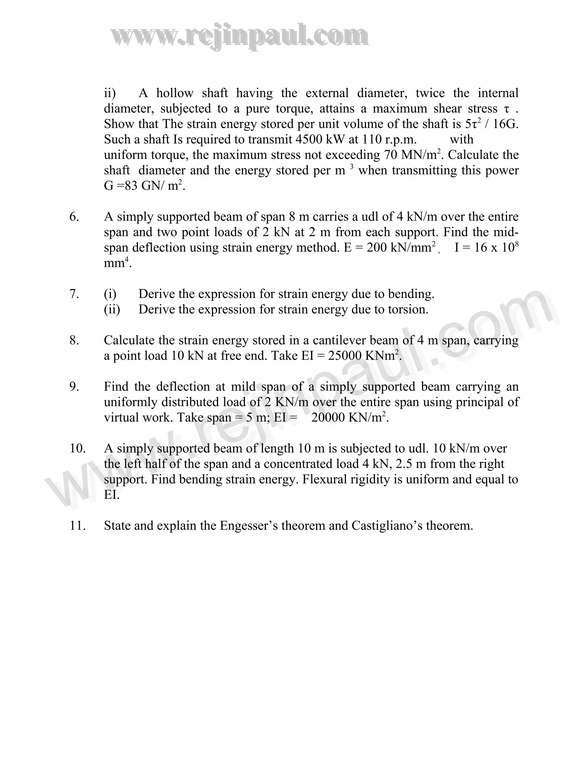 www.rejinpaul.com
www.rejinpaul.com
ii) A hollow shaft having the external diameter, twice the internal
diameter, subjected to a pure torque, attains a maximum shear stress τ .
Show that The strain energy stored per unit volume of the shaft is 5τ2
/ 16G.
Such a shaft Is required to transmit 4500 kW at 110 r.p.m. with
uniform torque, the maximum stress not exceeding 70 MN/m2
. Calculate the
shaft diameter and the energy stored per m 3
when transmitting this power
G =83 GN/ m2
.
6. A simply supported beam of span 8 m carries a udl of 4 kN/m over the entire
span and two point loads of 2 kN at 2 m from each support. Find the mid-
span deflection using strain energy method. E = 200 kN/mm2
, I = 16 x 108
mm4
.
7. (i) Derive the expression for strain energy due to bending.
(ii) Derive the expression for strain energy due to torsion.
8. Calculate the strain energy stored in a cantilever beam of 4 m span, carrying
a point load 10 kN at free end. Take EI = 25000 KNm2
.
9. Find the deflection at mild span of a simply supported beam carrying an
uniformly distributed load of 2 KN/m over the entire span using principal of
virtual work. Take span = 5 m; EI = 20000 KN/m2
.
10. A simply supported beam of length 10 m is subjected to udl. 10 kN/m over
the left half of the span and a concentrated load 4 kN, 2.5 m from the right
support. Find bending strain energy. Flexural rigidity is uniform and equal to
EI.
11. State and explain the Engesser’s theorem and Castigliano’s theorem.
www.rejinpaul.comwww.rejinpaul.com
 
