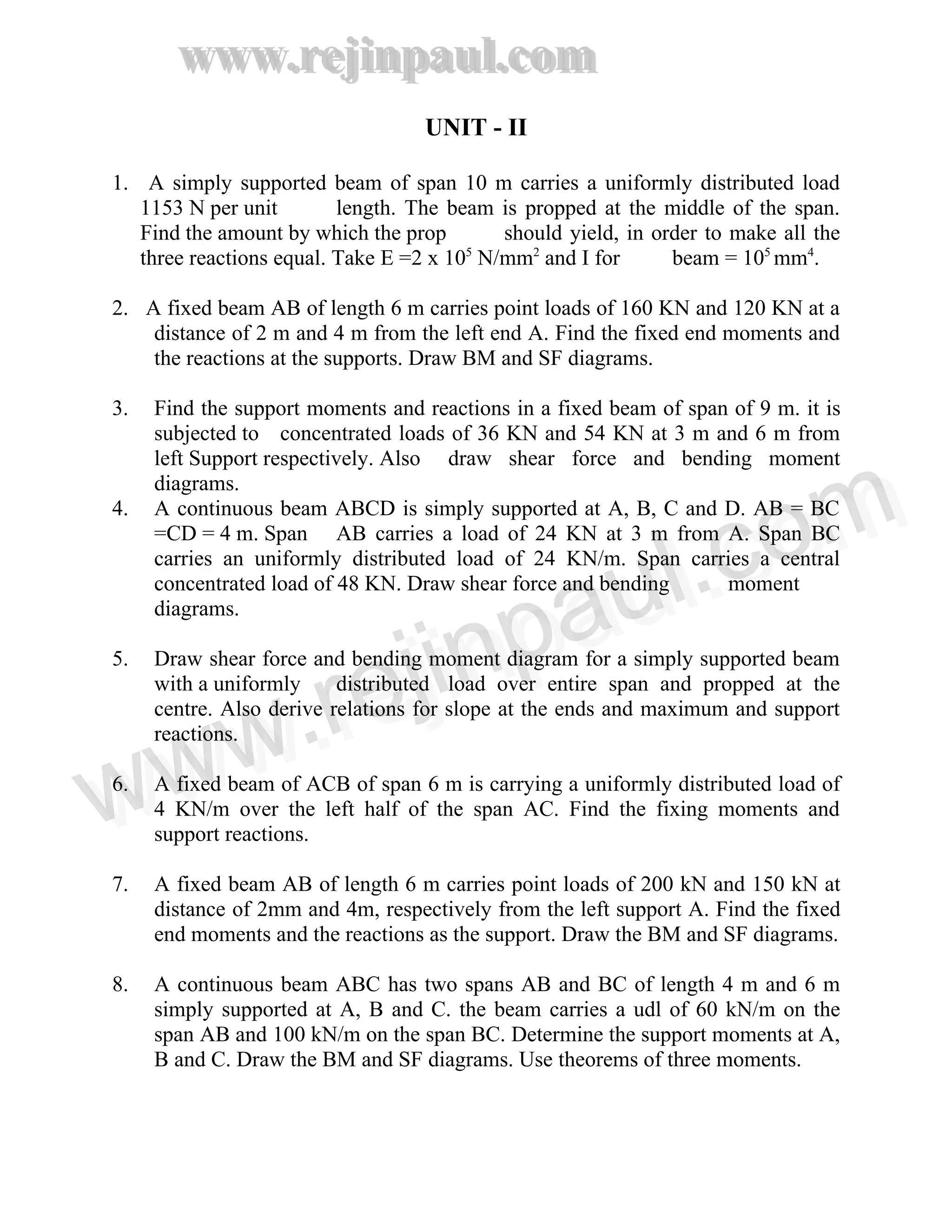 www.rejinpaul.com
www.rejinpaul.com
UNIT - II
1. A simply supported beam of span 10 m carries a uniformly distributed load
1153 N per unit length. The beam is propped at the middle of the span.
Find the amount by which the prop should yield, in order to make all the
three reactions equal. Take E =2 x 105
N/mm2
and I for beam = 105
mm4
.
2. A fixed beam AB of length 6 m carries point loads of 160 KN and 120 KN at a
distance of 2 m and 4 m from the left end A. Find the fixed end moments and
the reactions at the supports. Draw BM and SF diagrams.
3. Find the support moments and reactions in a fixed beam of span of 9 m. it is
subjected to concentrated loads of 36 KN and 54 KN at 3 m and 6 m from
left Support respectively. Also draw shear force and bending moment
diagrams.
4. A continuous beam ABCD is simply supported at A, B, C and D. AB = BC
=CD = 4 m. Span AB carries a load of 24 KN at 3 m from A. Span BC
carries an uniformly distributed load of 24 KN/m. Span carries a central
concentrated load of 48 KN. Draw shear force and bending moment
diagrams.
5. Draw shear force and bending moment diagram for a simply supported beam
with a uniformly distributed load over entire span and propped at the
centre. Also derive relations for slope at the ends and maximum and support
reactions.
6. A fixed beam of ACB of span 6 m is carrying a uniformly distributed load of
4 KN/m over the left half of the span AC. Find the fixing moments and
support reactions.
7. A fixed beam AB of length 6 m carries point loads of 200 kN and 150 kN at
distance of 2mm and 4m, respectively from the left support A. Find the fixed
end moments and the reactions as the support. Draw the BM and SF diagrams.
8. A continuous beam ABC has two spans AB and BC of length 4 m and 6 m
simply supported at A, B and C. the beam carries a udl of 60 kN/m on the
span AB and 100 kN/m on the span BC. Determine the support moments at A,
B and C. Draw the BM and SF diagrams. Use theorems of three moments.
www.rejinpaul.comwww.rejinpaul.com
 