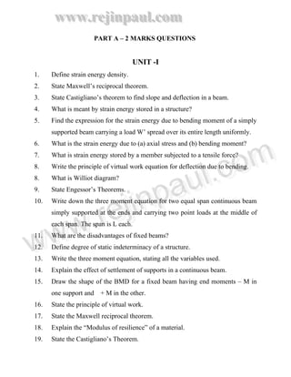 www.rejinpaul.com
www.rejinpaul.com
PART A – 2 MARKS QUESTIONS
UNIT -I
1. Define strain energy density.
2. State Maxwell’s reciprocal theorem.
3. State Castigliano’s theorem to find slope and deflection in a beam.
4. What is meant by strain energy stored in a structure?
5. Find the expression for the strain energy due to bending moment of a simply
supported beam carrying a load W’ spread over its entire length uniformly.
6. What is the strain energy due to (a) axial stress and (b) bending moment?
7. What is strain energy stored by a member subjected to a tensile force?
8. Write the principle of virtual work equation for deflection due to bending.
8. What is Williot diagram?
9. State Engessor’s Theorems.
10. Write down the three moment equation for two equal span continuous beam
simply supported at the ends and carrying two point loads at the middle of
each span. The span is L each.
11. What are the disadvantages of fixed beams?
12. Define degree of static indeterminacy of a structure.
13. Write the three moment equation, stating all the variables used.
14. Explain the effect of settlement of supports in a continuous beam.
15. Draw the shape of the BMD for a fixed beam having end moments – M in
one support and + M in the other.
16. State the principle of virtual work.
17. State the Maxwell reciprocal theorem.
18. Explain the “Modulus of resilience” of a material.
19. State the Castigliano’s Theorem.
www.rejinpaul.comwww.rejinpaul.com
 