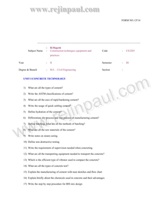 www.rejinpaul.com
                                                                                          FORM NO. CF14




                         :   B.Magesh
       Subject Name      :   Construction techniques equipment and             Code       :   CE2203
                             practices

Year                     :   II                                                Semester   :   III

Degree & Branch          :   B.E. – Civil Engineering                          Section    :


   UNIT I CONCRETE TECHNOLOGY




                       om
                    ..c om
   1) What are all the types of cement?




                au ll c
   2) Write the ASTM classifications of cement?




                au
   3) What are all the uses of rapid hardening cement?




             np
           iinp
   4) Write the usage of quick settling cement?




         ejj
     ..rre
   5) Define hydration of the cement?

   6) Differentiate dry process and wet process of manufacturing cement?




 ww
  ww
   7) Define batching, what are all the methods of batching?




w
w
   8) What are all the raw materials of the cement?

   9) Write notes on steam curing.

   10) Define non destructive testing.

   11) Write the requirement of supervision needed when concreting.

   12) What are all the transporting equipment needed to transport the concrete?

   13) Which is the efficient type of vibrator used to compact the concrete?

   14) What are all the types of concrete test?

   15) Explain the manufacturing of cement with neat sketches and flow chart

   16) Explain briefly about the chemicals used in concrete and their advantages

   17) Write the step by step procedure for BIS mix design
 