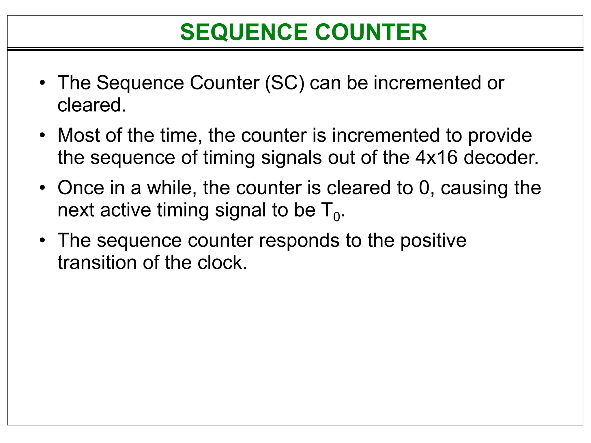 • The Sequence Counter (SC) can be incremented or
cleared.
• Most of the time, the counter is incremented to provide
the sequence of timing signals out of the 4x16 decoder.
• Once in a while, the counter is cleared to 0, causing the
next active timing signal to be T0.
• The sequence counter responds to the positive
transition of the clock.
SEQUENCE COUNTER
 