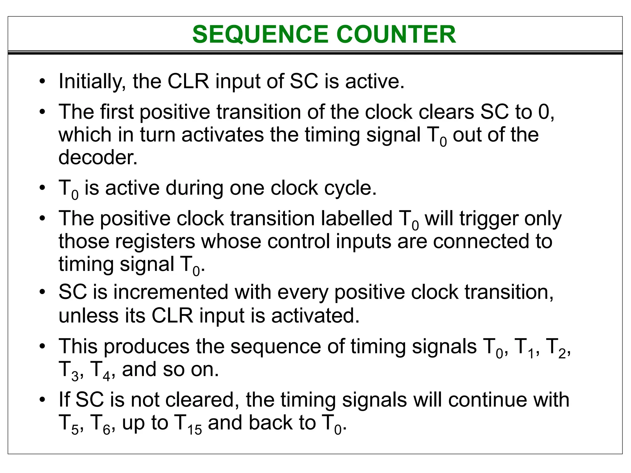 • Initially, the CLR input of SC is active.
• The first positive transition of the clock clears SC to 0,
which in turn activates the timing signal T0 out of the
decoder.
• T0 is active during one clock cycle.
• The positive clock transition labelled T0 will trigger only
those registers whose control inputs are connected to
timing signal T0.
• SC is incremented with every positive clock transition,
unless its CLR input is activated.
• This produces the sequence of timing signals T0, T1, T2,
T3, T4, and so on.
• If SC is not cleared, the timing signals will continue with
T5, T6, up to T15 and back to T0.
SEQUENCE COUNTER
 