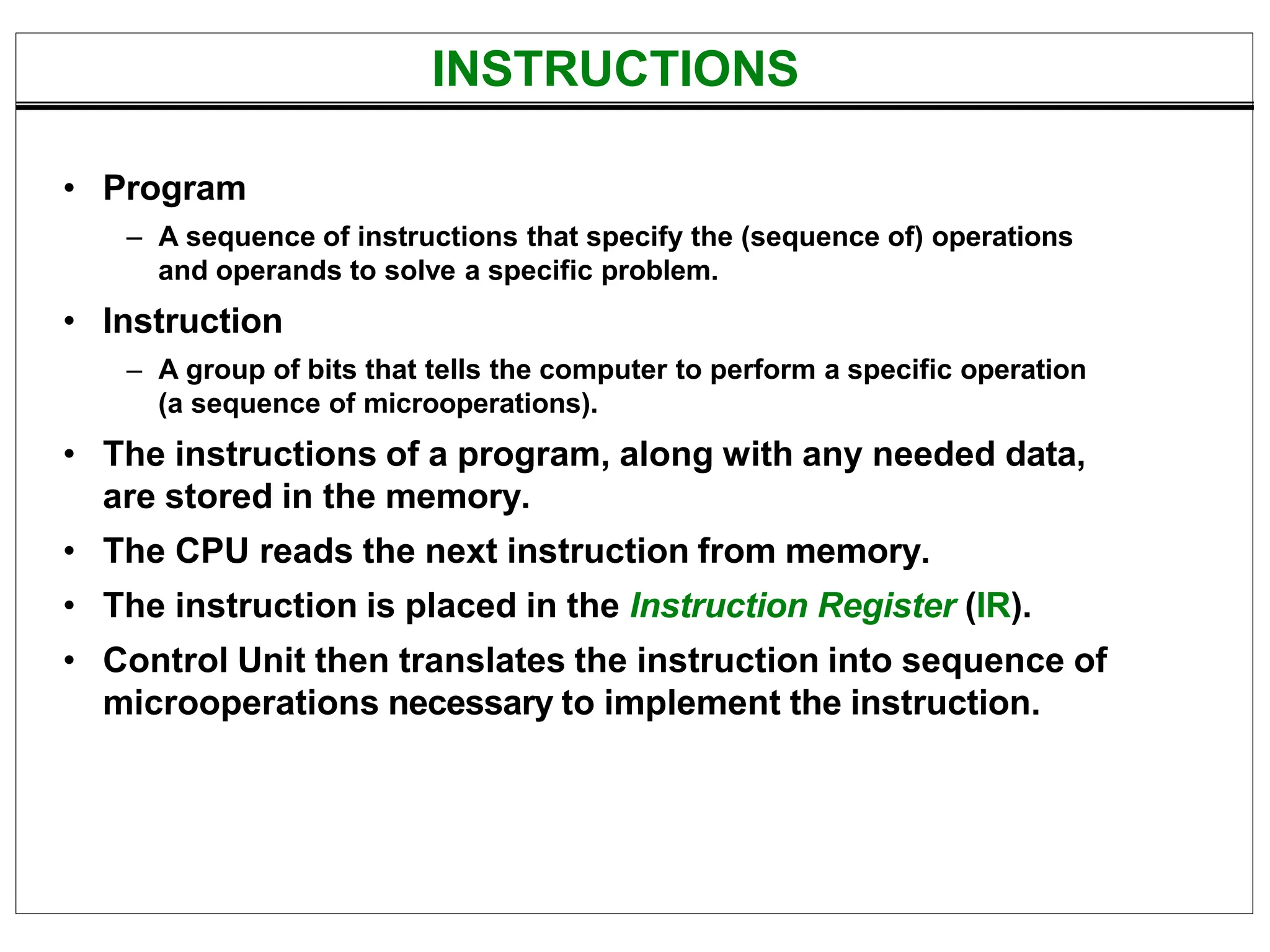 INSTRUCTIONS
• Program
– A sequence of instructions that specify the (sequence of) operations
and operands to solve a specific problem.
• Instruction
– A group of bits that tells the computer to perform a specific operation
(a sequence of microoperations).
• The instructions of a program, along with any needed data,
are stored in the memory.
• The CPU reads the next instruction from memory.
• The instruction is placed in the Instruction Register (IR).
• Control Unit then translates the instruction into sequence of
microoperations necessary to implement the instruction.
 
