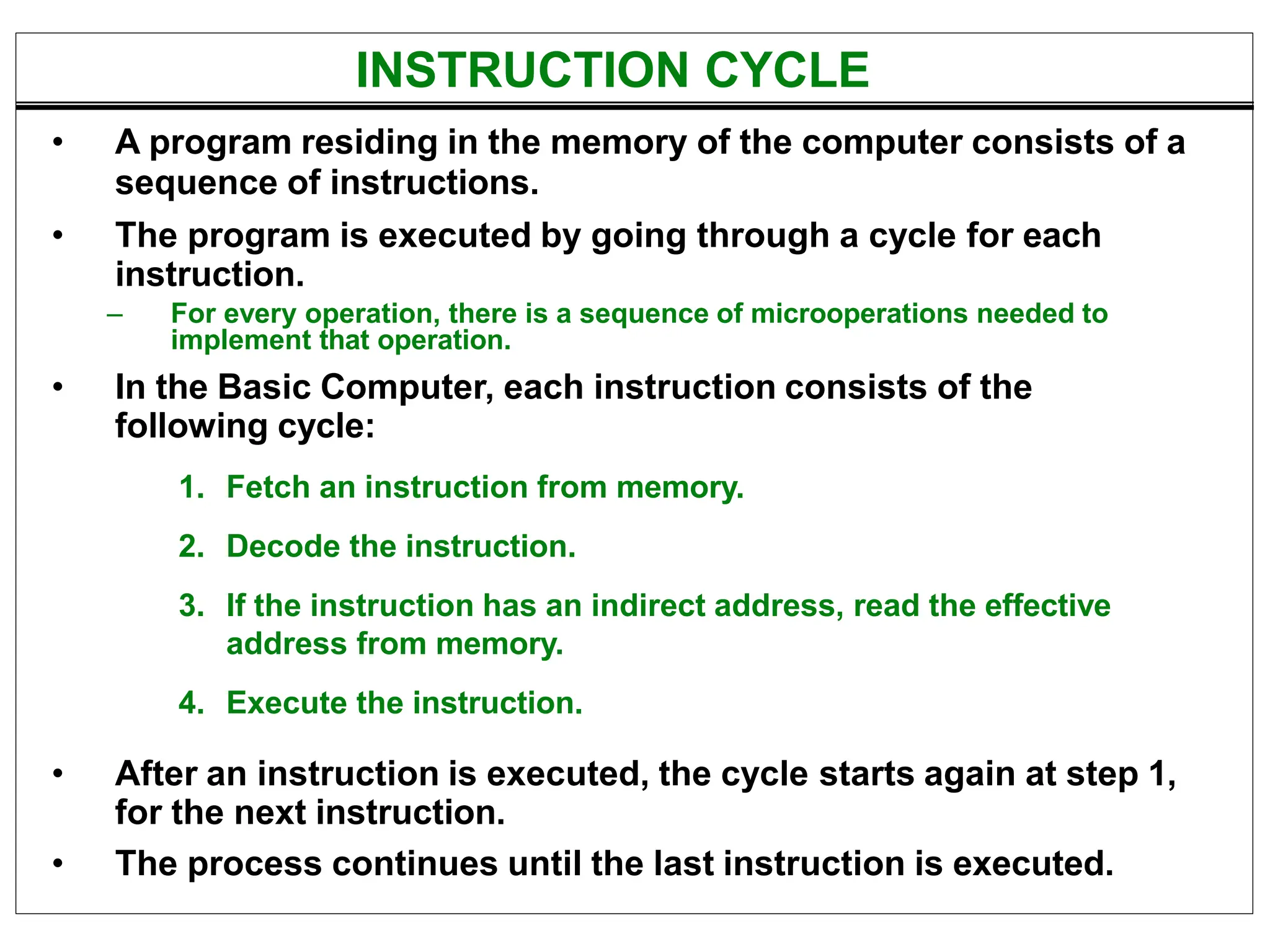 INSTRUCTION CYCLE
• A program residing in the memory of the computer consists of a
sequence of instructions.
• The program is executed by going through a cycle for each
instruction.
– For every operation, there is a sequence of microoperations needed to
implement that operation.
• In the Basic Computer, each instruction consists of the
following cycle:
1. Fetch an instruction from memory.
2. Decode the instruction.
3. If the instruction has an indirect address, read the effective
address from memory.
4. Execute the instruction.
• After an instruction is executed, the cycle starts again at step 1,
for the next instruction.
• The process continues until the last instruction is executed.
 