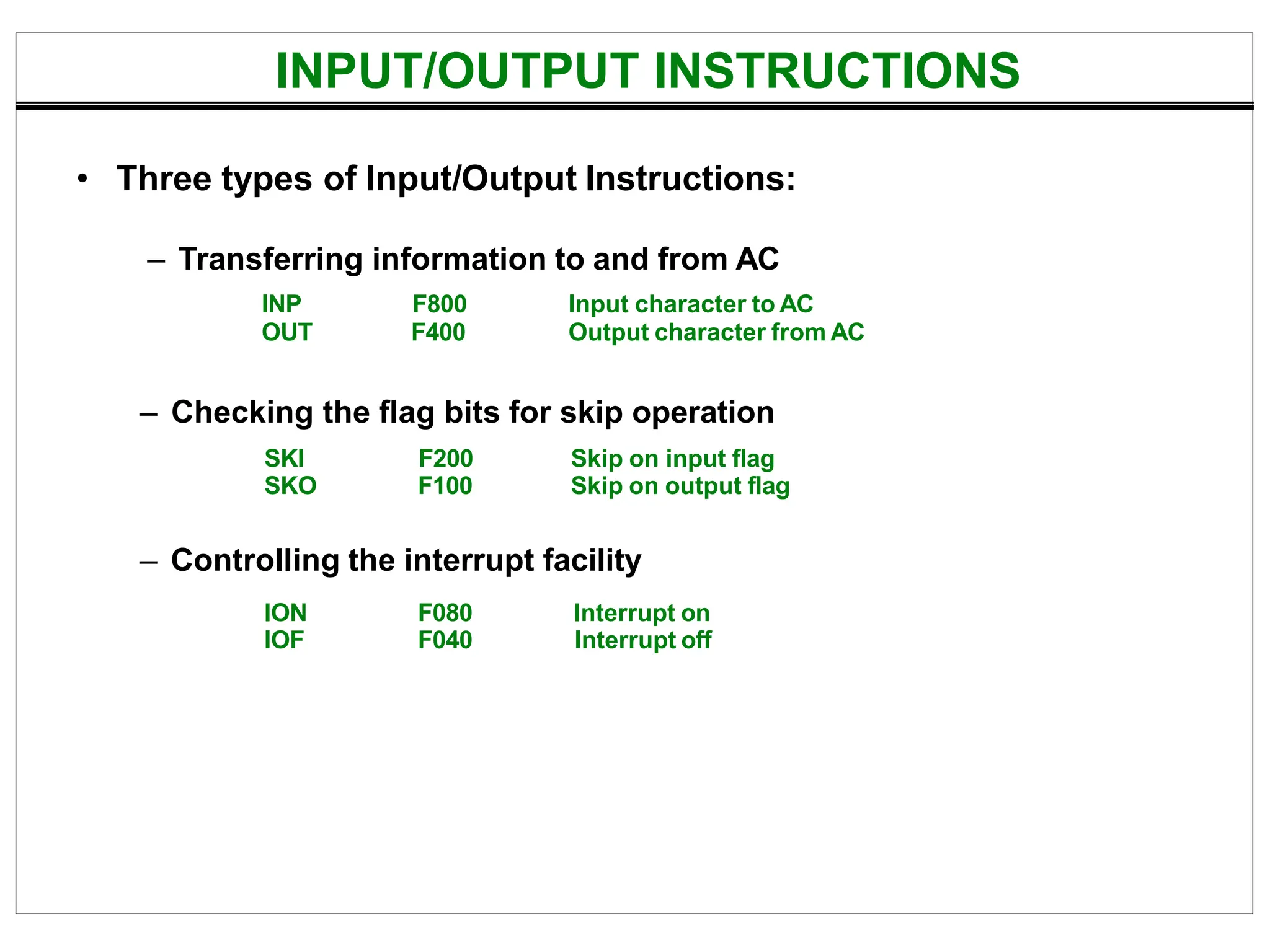 INPUT/OUTPUT INSTRUCTIONS
• Three types of Input/Output Instructions:
– Checking the flag bits for skip operation
– Controlling the interrupt facility
INP
OUT
F800
F400
Input character to AC
Output character from AC
SKI F200 Skip on input flag
SKO F100 Skip on output flag
ION F080 Interrupt on
IOF F040 Interrupt off
– Transferring information to and from AC
 