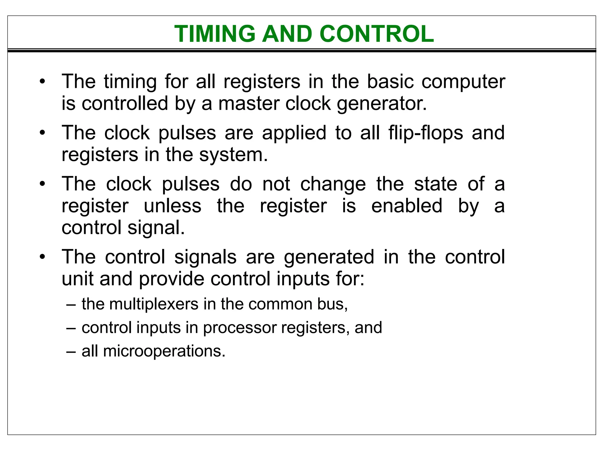 TIMING AND CONTROL
• The timing for all registers in the basic computer
is controlled by a master clock generator.
• The clock pulses are applied to all flip-flops and
registers in the system.
• The clock pulses do not change the state of a
register unless the register is enabled by a
control signal.
• The control signals are generated in the control
unit and provide control inputs for:
– the multiplexers in the common bus,
– control inputs in processor registers, and
– all microoperations.
 