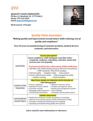 QUALITY VALUE ASSOCIATES
PO Box 12; Woolrich, PA 17779-0012
Phone: 570-769-5059
Email: pamark368@gmail.com
Mark Loewen- Principal
“Making quality and improvement second nature while reducing cost of
quality and compliance”
Over 30 years in manufacturing of consumer products, medical devices,
cosmetics, and electronics.
AUDITING
“VALUE ADD AUDITS”
Assess compliance, while looking for ways that reduce
complexity, confusion, redundancy, and other wastes that
increase your cost of quality.
Track record of first-time achievement of ISO certification
+ ISO 9001, ISO 13485 (medical device), ISO 22716 (cosmetics)
+ GMP standards- FDA, EU & Canadian
+ Internal audits +Supplier audits +Gap analysis
+ Process effectiveness audits + Risk management audits
+ Auditor training + Audit templates
CONSULTING
TRAINING
PRACTICAL HANDS-ON TRAINING WITH FOLLOW UP
+ Risk Management
+ Process validation + Effective corrective action
+ Statistical Process Control + Problem solving/root causes
+ Procedure writing + Quality data management systems
+ Managing audits/responses + Cost of Quality
+ Technical documentation + Sanitation and microbial control
ADVISEMENT
ASSISTANCE
EXPERT ASSISTANCE
+ Notification of industry trends and updates to standards
+ Adverse event reports and pre-market submissions (510K)
+ Procedure writing, flowcharting, process mapping
+ Specifying and implementing quality data systems
Call or email for more information or references.
 