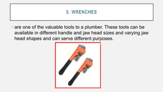 5. WRENCHES
• are one of the valuable tools to a plumber. These tools can be
available in different handle and jaw head sizes and varying jaw
head shapes and can serve different purposes.
 