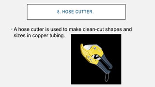 8. HOSE CUTTER.
• A hose cutter is used to make clean-cut shapes and
sizes in copper tubing.
 