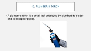 10. PLUMBER’S TORCH
• A plumber’s torch is a small tool employed by plumbers to solder
and seal copper piping.
 