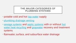 THE MAJOR CATEGORIES OF
PLUMBING SYSTEMS
• potable cold and hot tap water supply
• plumbing drainage venting
• sewage systems and septic systems with or without hot
water heat recycling and graywater recovery and treatment
systems
• Rainwater, surface, and subsurface water drainage
 