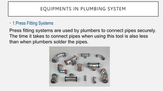 EQUIPMENTS IN PLUMBING SYSTEM
• 1.Press Fitting Systems
Press fitting systems are used by plumbers to connect pipes securely.
The time it takes to connect pipes when using this tool is also less
than when plumbers solder the pipes.
 