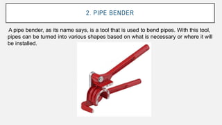 2. PIPE BENDER
A pipe bender, as its name says, is a tool that is used to bend pipes. With this tool,
pipes can be turned into various shapes based on what is necessary or where it will
be installed.
 