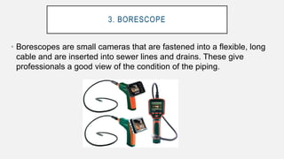 3. BORESCOPE
• Borescopes are small cameras that are fastened into a flexible, long
cable and are inserted into sewer lines and drains. These give
professionals a good view of the condition of the piping.
 