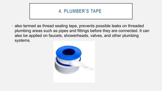 4. PLUMBER’S TAPE
• also termed as thread sealing tape, prevents possible leaks on threaded
plumbing areas such as pipes and fittings before they are connected. It can
also be applied on faucets, showerheads, valves, and other plumbing
systems.
 
