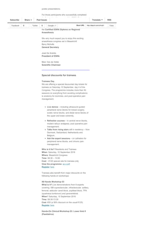 poster presentations. 
For those participants who successfully completed
the first part (written exam) of the ESRA Diploma in
Ljubljana, 2015, the second part (practical) will take
place during the Maastricht Congress along with the
written exam for those who wish to register for
the Certified ESRA Diploma on Regional
Anaesthesia. 
We very much expect you to enjoy this exciting
anaesthesia congress set in Maastricht!
Barry Nicholls
General Secretary
José De Andrés
President of ESRA
Marc Van de Velde
Scientific Chairman
Special discounts for trainees 
Trainees Day  
We are offering a special discounted day tickets for
trainees on Saturday 10 September, day 4 of the
Congress. The programme includes more than 50
sessions on everything from avoiding complications
to anatomy for dummies, and post­operative pain
management. 
Live demos – including ultrasound guided
peripheral nerve blocks for breast surgery,
sciatic nerve blocks, and distal nerve blocks of
the upper and lower extremity.
Refresher courses – in central nerve blocks,
modern labour analgesia, post operative pain
management.
Talks from rising stars still in residency – from
Denmark, Switzerland, Netherlands and
Belgium.
Ask the expert sessions – on catheters for
peripheral nerve blocks, and chronic pain
management.
Who is it for? Residents and Trainees 
When: Saturday, 10 September 2016 
Where: Maastricht Congress 
Time: 08:30 – 13:00 
Cost: ­ €120 special rate for trainees only 
View the programme: as a pdf 
Register here 
  
Trainees also benefit from major discounts on the
following hands­on workshops: 
All Hands Workshop 03 
What is it? Live demonstrations from 8 experts
covering: ISB supraclavicular, infraclavicular, axillary,
femoral, adductor canal block, popliteal block, TPA
(quadratus lumborum) and paravertebral. 
When? Saturday, 10 September 2016 
Time: 08:30­13:30 
Cost: €55 (a 56% discount on the usual €125) 
Register here 
Hands­On Clinical Workshop 03: Lower limb II
(Paediatrics) 
Facebook 0 Twitter 0 Google +1 Short URL http://eepurl.com/cd1qG1 Copy
Subscribe Share Past Issues RSSTranslate
 