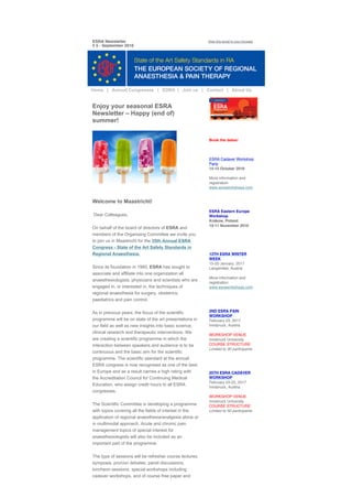 ESRA Newsletter
# 5 - September 2016
View this email in your browser
Enjoy your seasonal ESRA
Newsletter – Happy (end of)
summer! 
Welcome to Maastricht! 
 Dear Colleagues, 
On behalf of the board of directors of ESRA and
members of the Organising Committee we invite you
to join us in Maastricht for the 35th Annual ESRA
Congress ­ State of the Art Safety Standards in
Regional Anaesthesia. 
Since its foundation in 1980, ESRA has sought to
associate and affiliate into one organization all
anaesthesiologists, physicians and scientists who are
engaged in, or interested in, the techniques of
regional anaesthesia for surgery, obstetrics,
paediatrics and pain control. 
As in previous years, the focus of the scientific
programme will be on state of the art presentations in
our field as well as new insights into basic science,
clinical research and therapeutic interventions. We
are creating a scientific programme in which the
interaction between speakers and audience is to be
continuous and the basic aim for the scientific
programme. The scientific standard at the annual
ESRA congress is now recognised as one of the best
in Europe and as a result carries a high rating with
the Accreditation Council for Continuing Medical
Education, who assign credit hours to all ESRA
congresses. 
The Scientific Committee is developing a programme
with topics covering all the fields of interest in the
application of regional anaesthesia/analgesia alone or
in multimodal approach. Acute and chronic pain
management topics of special interest for
anaesthesiologists will also be included as an
important part of the programme. 
The type of sessions will be refresher course lectures,
symposia, pro/con debates, panel discussions,
luncheon sessions, special workshops including
cadaver workshops, and of course free paper and
Book the dates!
ESRA Cadaver Workshop
Paris
14-15 October 2016
 
More information and
registration
www.esraworkshops.com
 
ESRA Eastern Europe
Workshop
Krákow, Poland
10-11 November 2016
 
 
13TH ESRA WINTER
WEEK
15-20 January, 2017
Längenfeld, Austria
 
More information and
registration
www.esraworkshops.com
 
2ND ESRA PAIN
WORKSHOP
February 23, 2017
Innsbruck, Austria
WORKSHOP VENUE
Innsbruck University
COURSE STRUCTURE
Limited to 30 participants
 
25TH ESRA CADAVER
WORKSHOP
February 24-25, 2017
Innsbruck, Austria
WORKSHOP VENUE
Innsbruck University
COURSE STRUCTURE
Limited to 50 participants
 
  Home   |   Annual Congresses   |   EDRA  |   Join us   |   Contact   |   About Us
 
