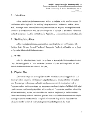 Arizona General Contracting & Design Services LLC
19
2.11 Solar Plans
All the required preliminary documents will not be included in this set of documents. All
requirements will comply with the Building Safety Department / Inspection Checklist (Based
MAG Building Codes Committee Standards) of Fountain Hills. All plans will be prepared and
summited by Sun Solar to all state, city or local agencies as required. A Solar Plans summation
and code compliance checklist will be found in Appendix A, Minimum Requirements Checklists.
2.12 Building Safety Plans
All the required preliminary documentation according to the town of Fountain Hills
Building Safety Division One-and-Two Family Residential Plan Review Checklist can be found
in Appendix B Fountain Hills Requirements.
2.13 Codes
All codes related to this document can be found in Appendix B, Minimum Requirements
Checklists and Appendix B, Codes and Town Ordinates. All code will comply with the 2006
edition of the International Residential Code (IRC).
2.14 Weather Plan
All weather delays will be mitigated with PMI standards in scheduling practices. All
possible weather conditions will be acknowledged and assessed for any risks that will hurt or
slow down project performance. All safety standards common with construction work in
Arizona regarding high temperatures, low temperatures, and precipitation of all kinds, high wind
conditions, dust, and humidity conditions will be enforced. Construction conditions affected by
adverse weather may include Mud conditions that results in project delays, mold or mildew
condition due to high moisture conditions, possible snow, ice or hail conditions that may require
clean up or removal will be enforce. Mitigation requirements may result in week end work
schedules in order to meet all contractual agreements and obligation to the client.
 